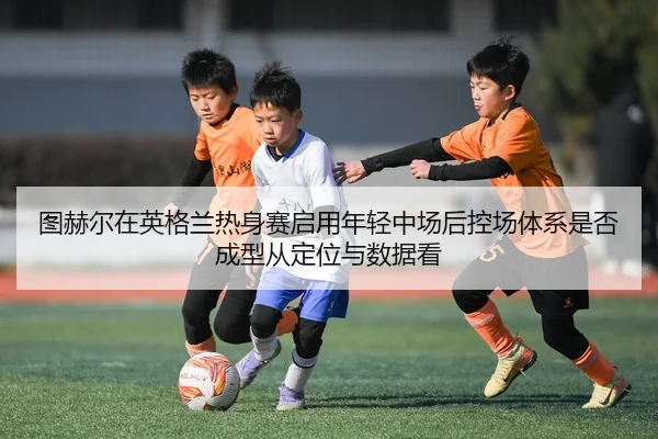 图赫尔在英格兰热身赛启用年轻中场后控场体系是否成型从定位与数据看