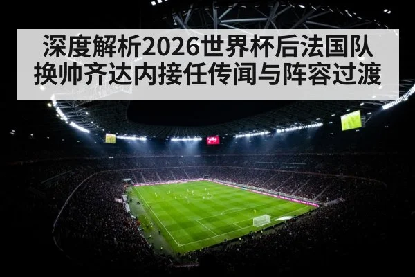 深度解析2026世界杯后法国队换帅齐达内接任传闻与阵容过渡