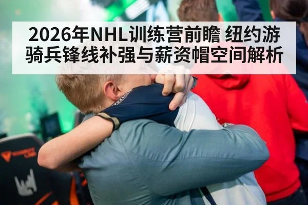 2026年NHL训练营前瞻 纽约游骑兵锋线补强与薪资帽空间解析
