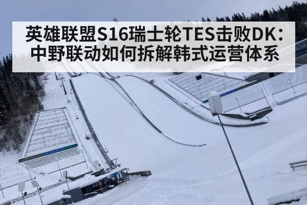 英雄联盟S16瑞士轮TES击败DK：中野联动如何拆解韩式运营体系